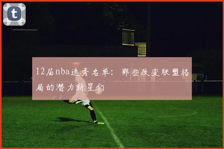12届nba选秀名单：那些改变联盟格局的潜力新星们