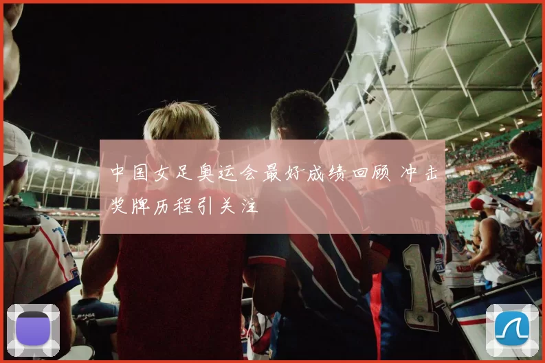 中国女足奥运会最好成绩回顾 冲击奖牌历程引关注