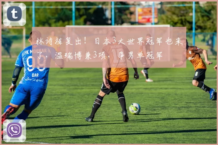 林诗栋复出!日本3大世界冠军也来了,温瑞博兼3项,争男单冠军
