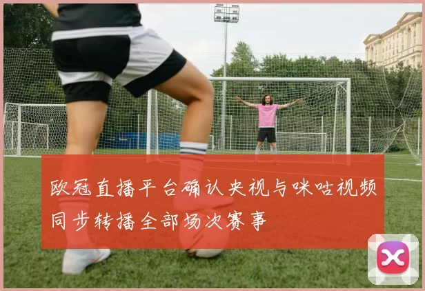 欧冠直播平台确认央视与咪咕视频同步转播全部场次赛事