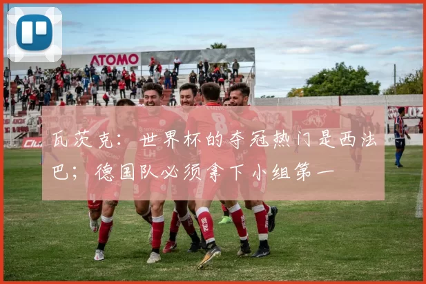 瓦茨克：世界杯的夺冠热门是西法巴；德国队必须拿下小组第一