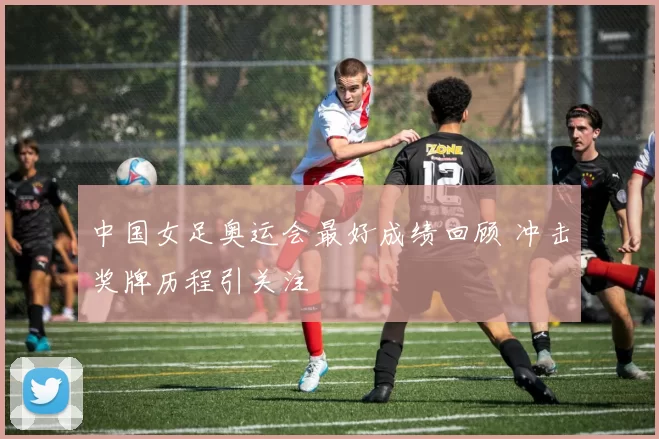 中国女足奥运会最好成绩回顾 冲击奖牌历程引关注