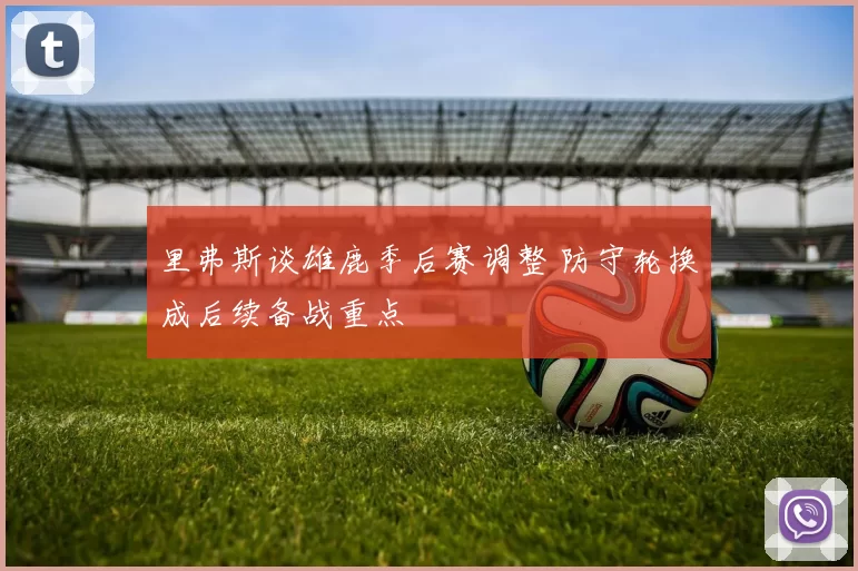 里弗斯谈雄鹿季后赛调整 防守轮换成后续备战重点