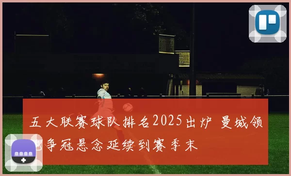 五大联赛球队排名2025出炉 曼城领跑争冠悬念延续到赛季末